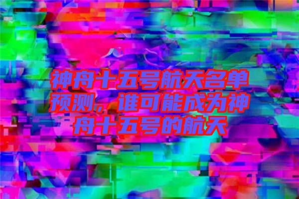 神舟十五號航天名單預測，誰可能成為神舟十五號的航天