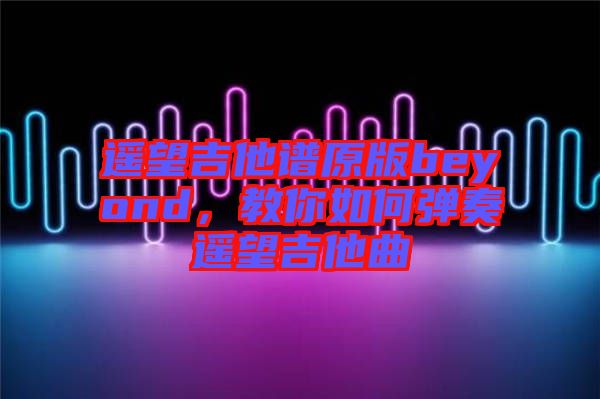 遙望吉他譜原版beyond，教你如何彈奏遙望吉他曲