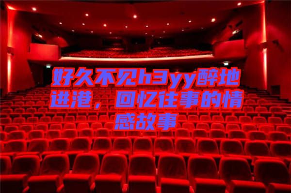 好久不見h3yy醉地進港，回憶往事的情感故事