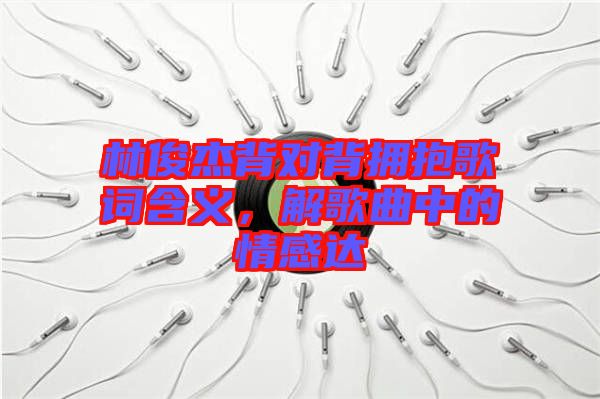 林俊杰背對背擁抱歌詞含義，解歌曲中的情感達