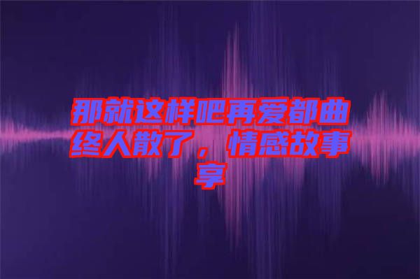 那就這樣吧再愛都曲終人散了，情感故事享
