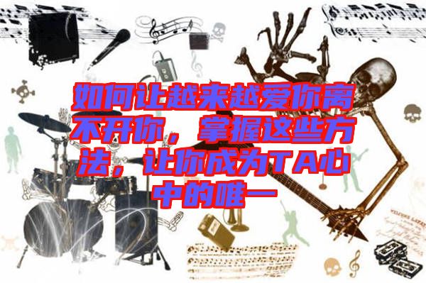 如何讓越來越愛你離不開你，掌握這些方法，讓你成為TA心中的唯一