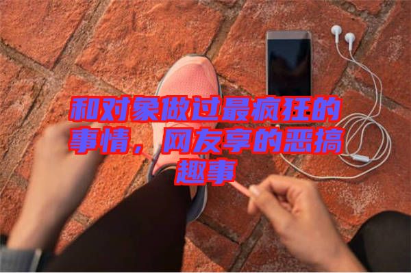 和對象做過最瘋狂的事情，網(wǎng)友享的惡搞趣事