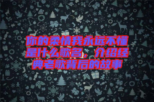 你的柔情我永遠不懂是什么歌名，介紹經典老歌背后的故事