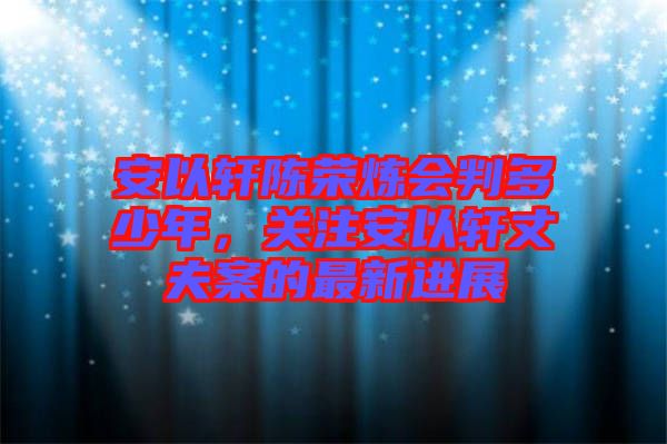 安以軒陳榮煉會判多少年，關(guān)注安以軒丈夫案的最新進展