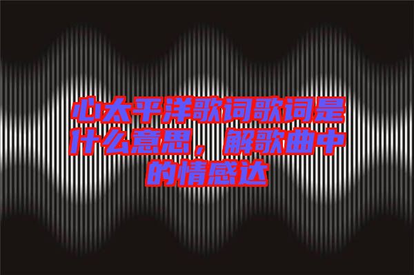 心太平洋歌詞歌詞是什么意思，解歌曲中的情感達