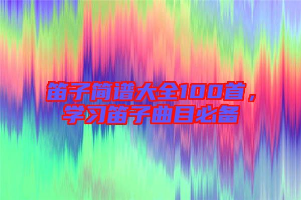 笛子簡譜大全100首，學習笛子曲目必備