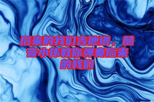 后來的我們吉他譜，酷音小偉教你彈奏后來的我們