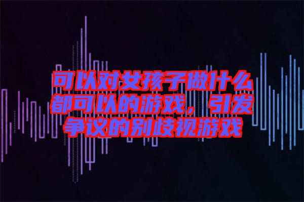 可以對女孩子做什么都可以的游戲，引發(fā)爭議的別歧視游戲