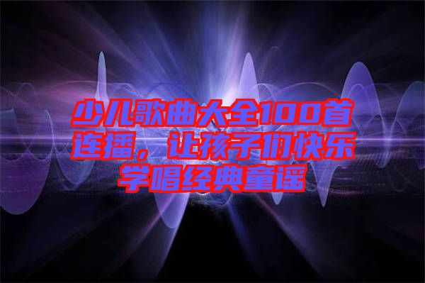 少兒歌曲大全100首連播，讓孩子們快樂學唱經典童謠