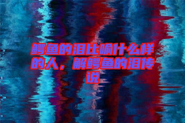 鱷魚的淚比喻什么樣的人，解鱷魚的淚傳說