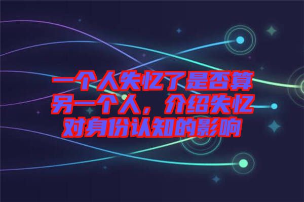 一個人失憶了是否算另一個人，介紹失憶對身份認知的影響
