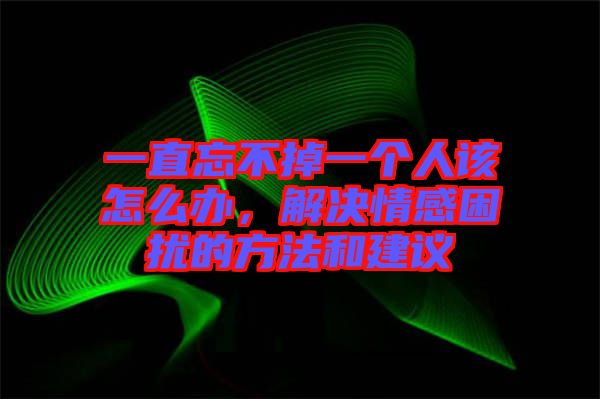 一直忘不掉一個(gè)人該怎么辦，解決情感困擾的方法和建議