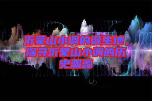 沂蒙山小調的誕生地，探尋沂蒙山小調的歷史淵源