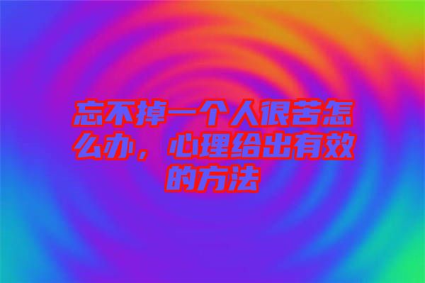 忘不掉一個人很苦怎么辦，心理給出有效的方法