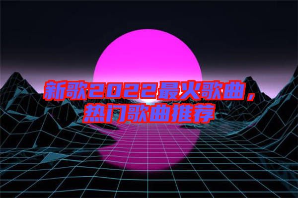新歌2022最火歌曲，熱門(mén)歌曲推薦