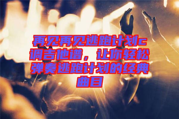 再見再見逃跑計劃c調吉他譜，讓你輕松彈奏逃跑計劃的經典曲目