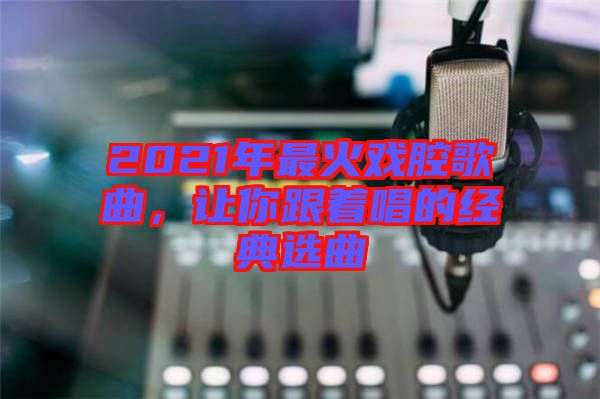 2021年最火戲腔歌曲，讓你跟著唱的經(jīng)典選曲