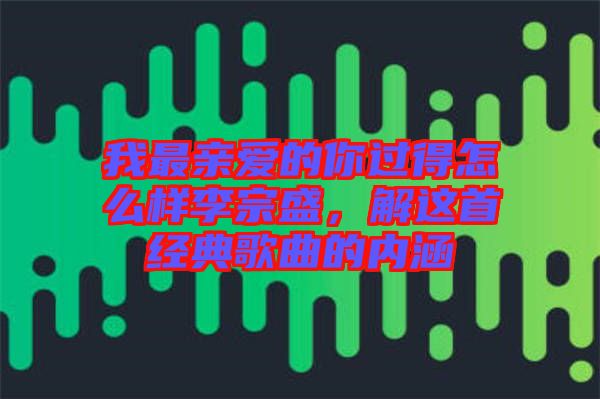 我最親愛的你過得怎么樣李宗盛，解這首經(jīng)典歌曲的內(nèi)涵