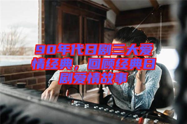 90年代日劇三大愛情經典，回顧經典日劇愛情故事
