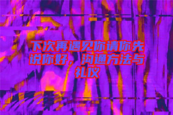 下次再遇見你請你先說你好，溝通方法與禮儀