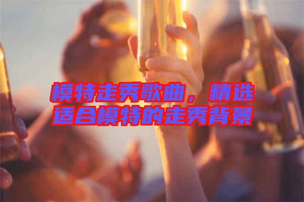 模特走秀歌曲，精選適合模特的走秀背景