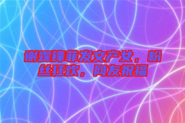謝霆鋒菲發文產女，粉絲狂歡，網友祝福