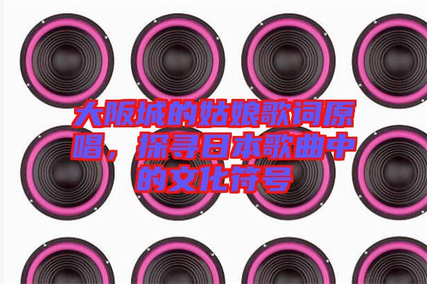 大阪城的姑娘歌詞原唱，探尋日本歌曲中的文化符號