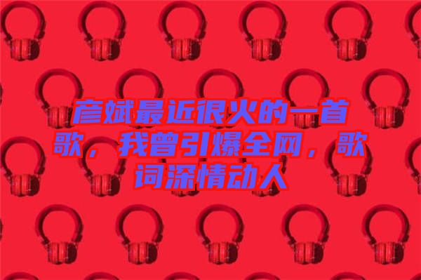 彥斌最近很火的一首歌，我曾引爆全網，歌詞深情動人