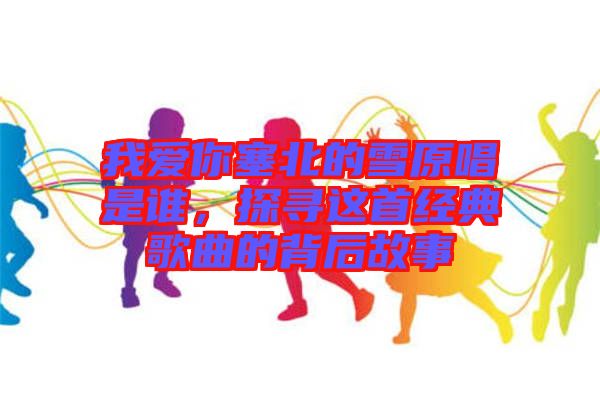 我愛你塞北的雪原唱是誰，探尋這首經典歌曲的背后故事