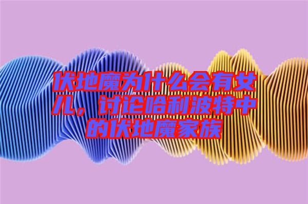 伏地魔為什么會有女兒，討論哈利波特中的伏地魔家族