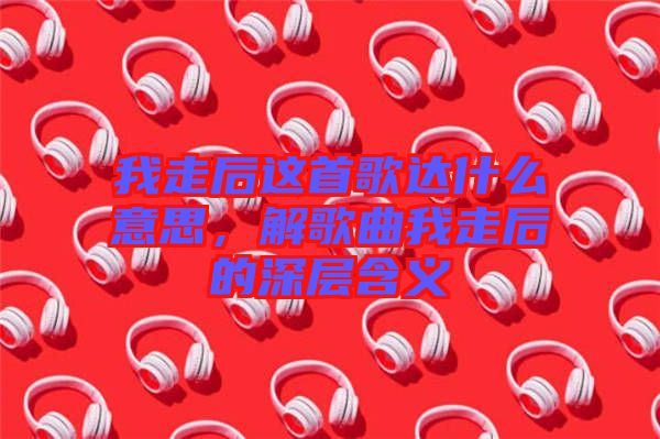 我走后這首歌達(dá)什么意思，解歌曲我走后的深層含義