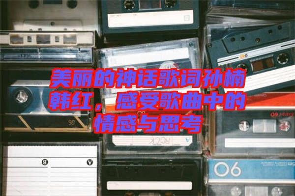 美麗的神話歌詞孫楠韓紅，感受歌曲中的情感與思考
