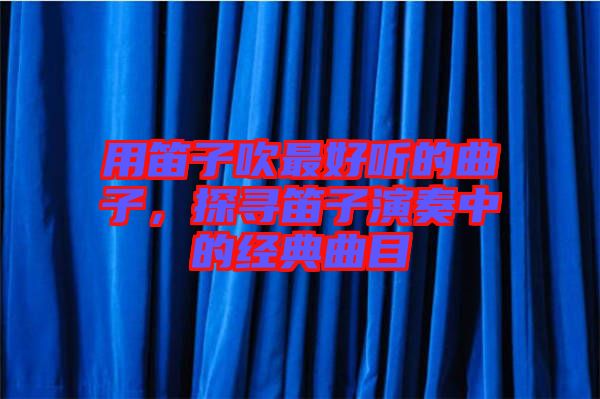 用笛子吹最好聽的曲子，探尋笛子演奏中的經典曲目