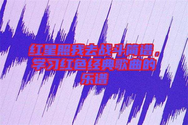 紅星照我去戰斗簡譜，學習紅色經典歌曲的樂譜
