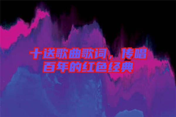 十送歌曲歌詞，傳唱百年的紅色經典