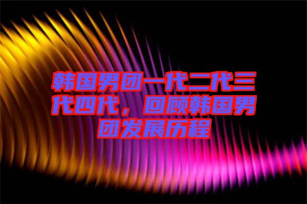 韓國男團一代二代三代四代，回顧韓國男團發展歷程