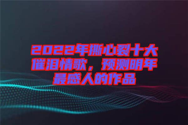 2022年撕心裂十大催淚情歌，預測明年最感人的作品
