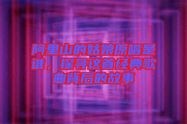 阿里山的姑娘原唱是誰，探尋這首經(jīng)典歌曲背后的故事