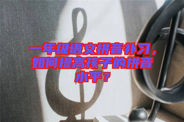 一年級語文拼音補(bǔ)習(xí)，如何提高孩子的拼音水平？