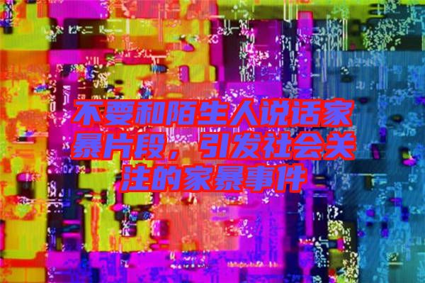 不要和陌生人說話家暴片段，引發(fā)社會(huì)關(guān)注的家暴事件
