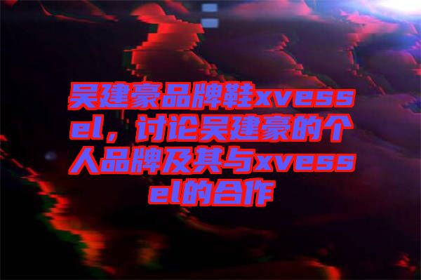 吳建豪品牌鞋xvessel，討論吳建豪的個人品牌及其與xvessel的合作