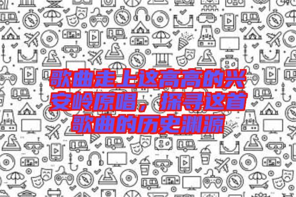 歌曲走上這高高的興安嶺原唱，探尋這首歌曲的歷史淵源