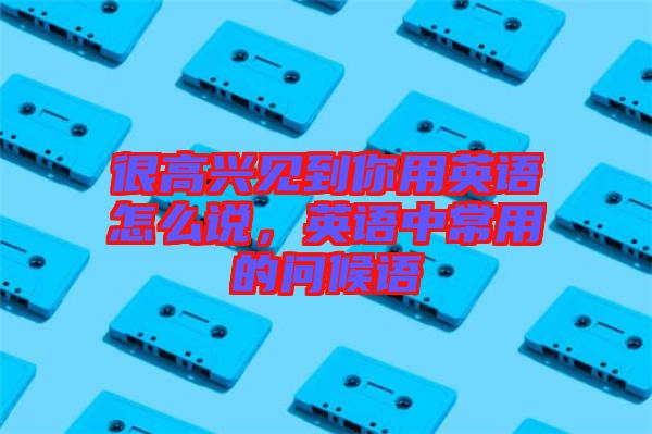 很高興見到你用英語(yǔ)怎么說(shuō)，英語(yǔ)中常用的問候語(yǔ)