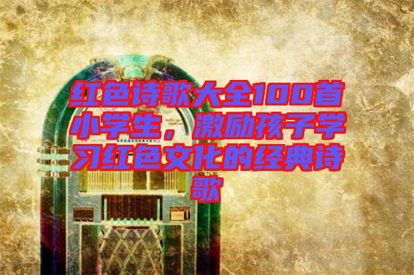 紅色詩歌大全100首小學(xué)生，激勵孩子學(xué)習(xí)紅色文化的經(jīng)典詩歌