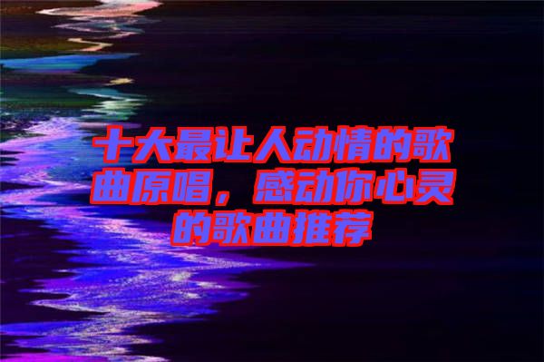 十大最讓人動情的歌曲原唱，感動你心靈的歌曲推薦