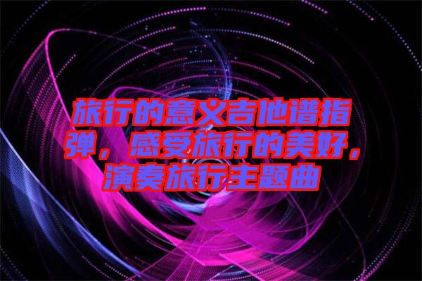 旅行的意義吉他譜指彈，感受旅行的美好，演奏旅行主題曲