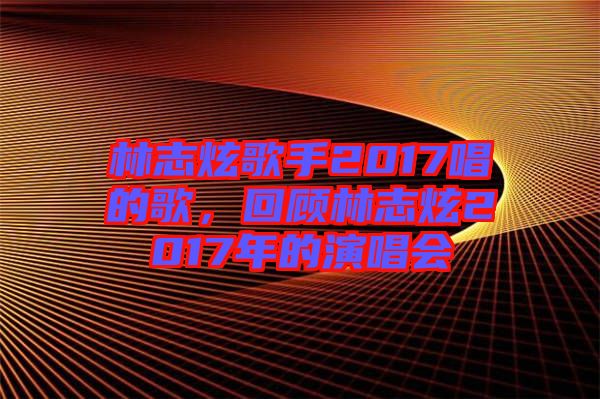 林志炫歌手2017唱的歌，回顧林志炫2017年的演唱會