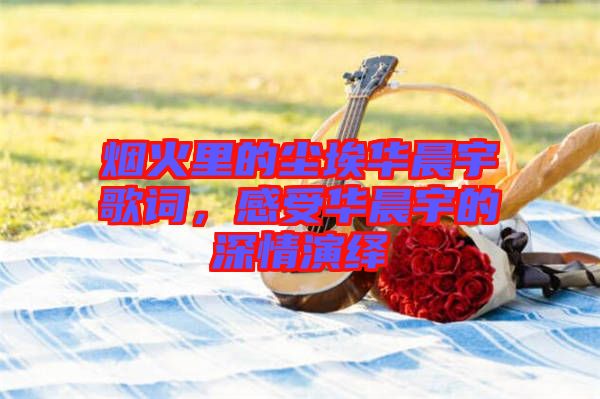 煙火里的塵埃華晨宇歌詞，感受華晨宇的深情演繹