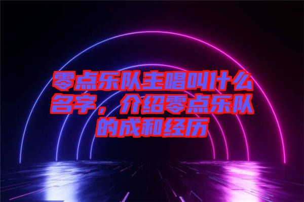 零點(diǎn)樂隊(duì)主唱叫什么名字，介紹零點(diǎn)樂隊(duì)的成和經(jīng)歷